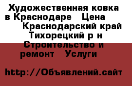 Художественная ковка в Краснодаре › Цена ­ 4 000 - Краснодарский край, Тихорецкий р-н Строительство и ремонт » Услуги   